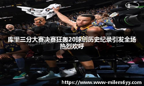 库里三分大赛决赛狂轰20球创历史纪录引发全场热烈欢呼