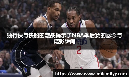 独行侠与快船的激战揭示了NBA季后赛的悬念与精彩瞬间